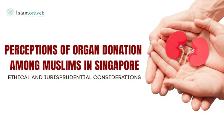PERCEPTIONS OF ORGAN DONATION AMONG MUSLIMS IN SINGAPORE: ETHICAL AND JURISPRUDENTIAL CONSIDERATIONS